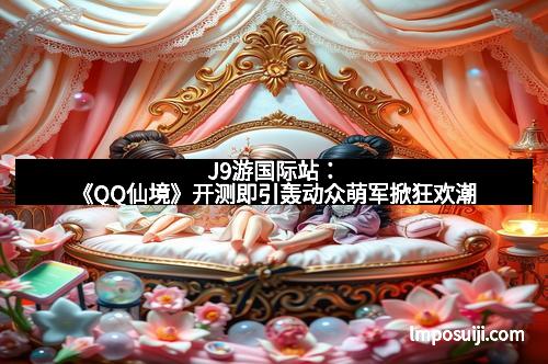 J9游国际站：《QQ仙境》开测即引轰动众萌军掀狂欢潮